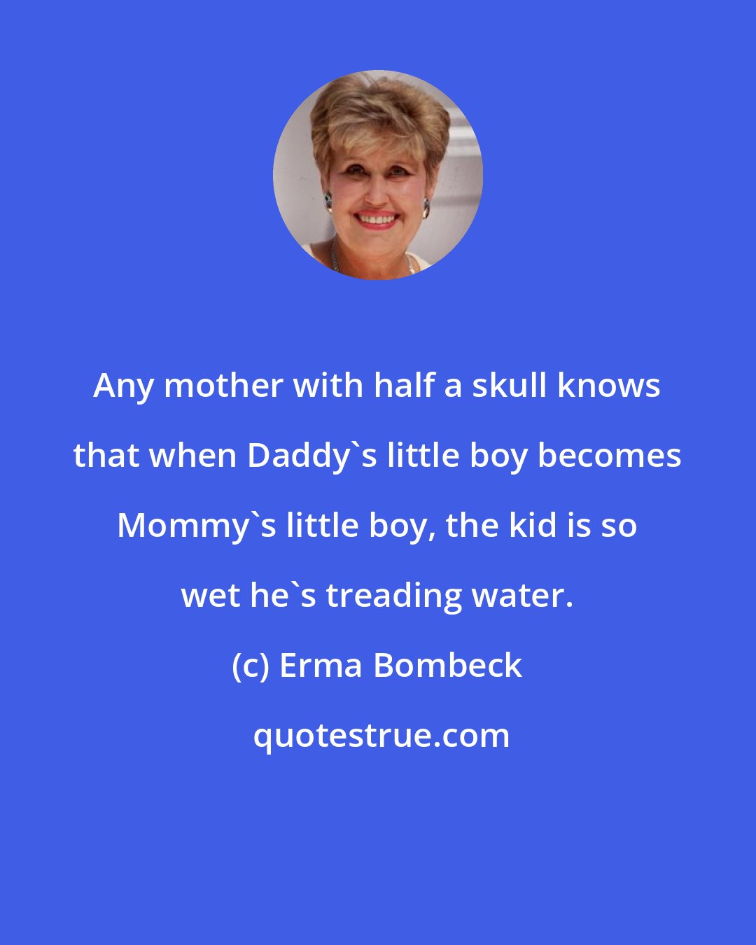 Erma Bombeck: Any mother with half a skull knows that when Daddy's little boy becomes Mommy's little boy, the kid is so wet he's treading water.