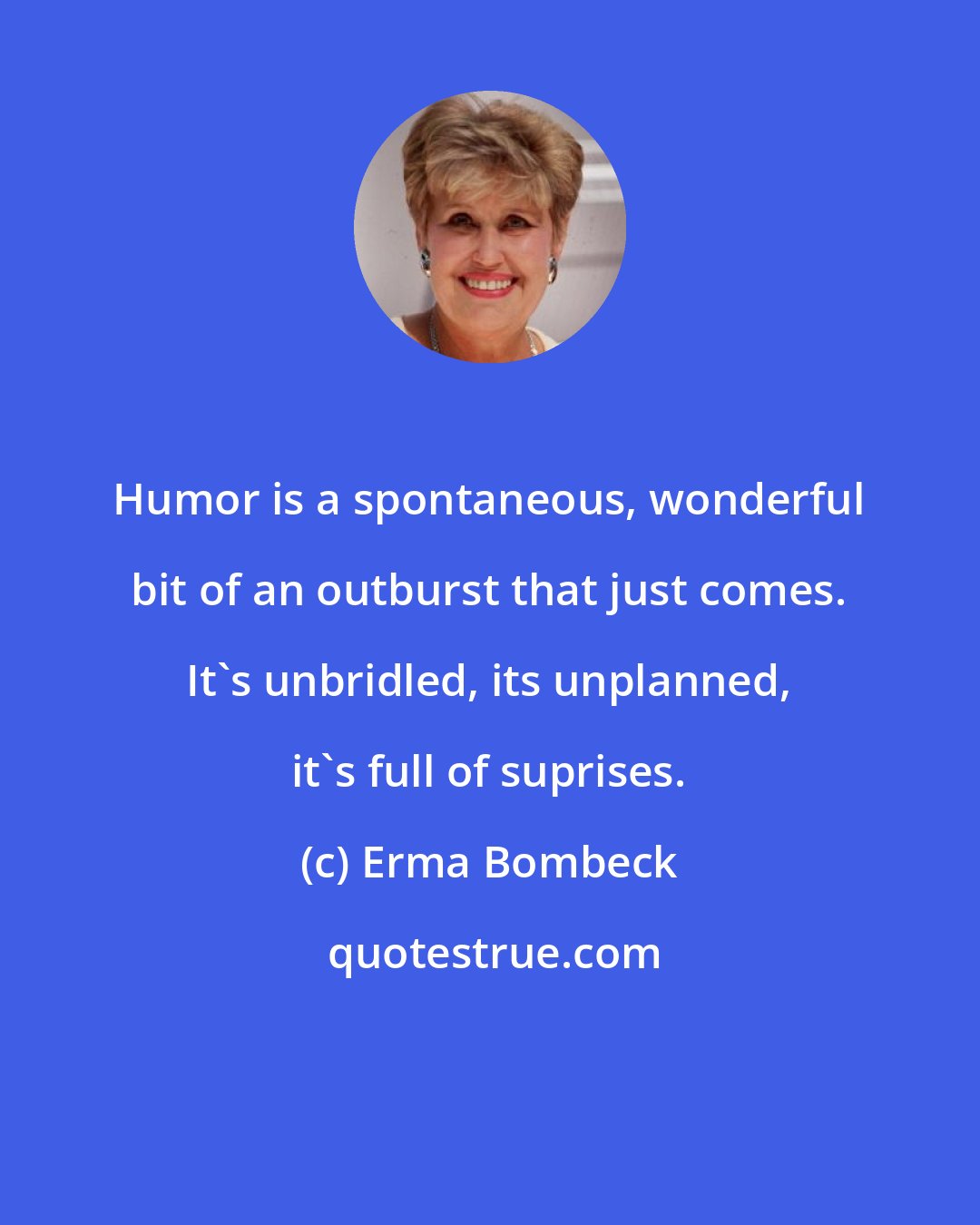 Erma Bombeck: Humor is a spontaneous, wonderful bit of an outburst that just comes. It's unbridled, its unplanned, it's full of suprises.