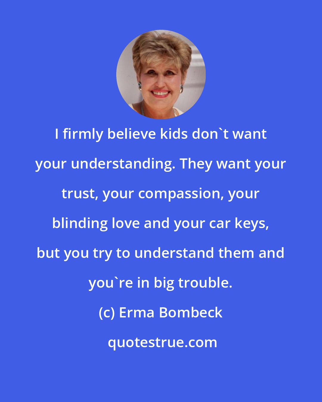 Erma Bombeck: I firmly believe kids don't want your understanding. They want your trust, your compassion, your blinding love and your car keys, but you try to understand them and you're in big trouble.