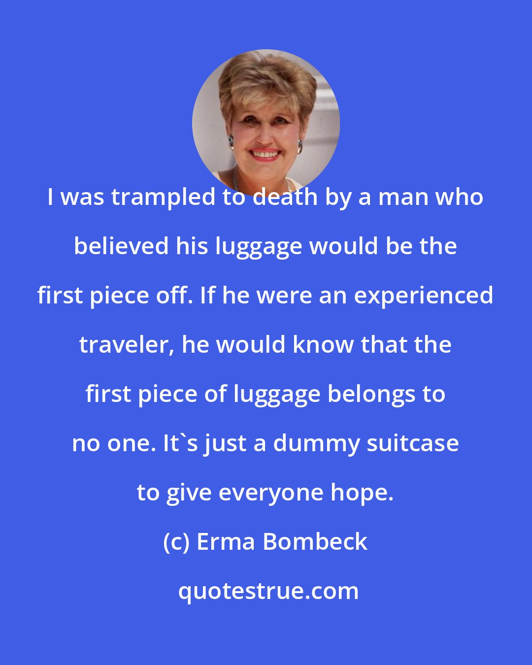 Erma Bombeck: I was trampled to death by a man who believed his luggage would be the first piece off. If he were an experienced traveler, he would know that the first piece of luggage belongs to no one. It's just a dummy suitcase to give everyone hope.