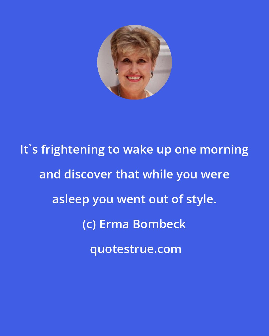 Erma Bombeck: It's frightening to wake up one morning and discover that while you were asleep you went out of style.