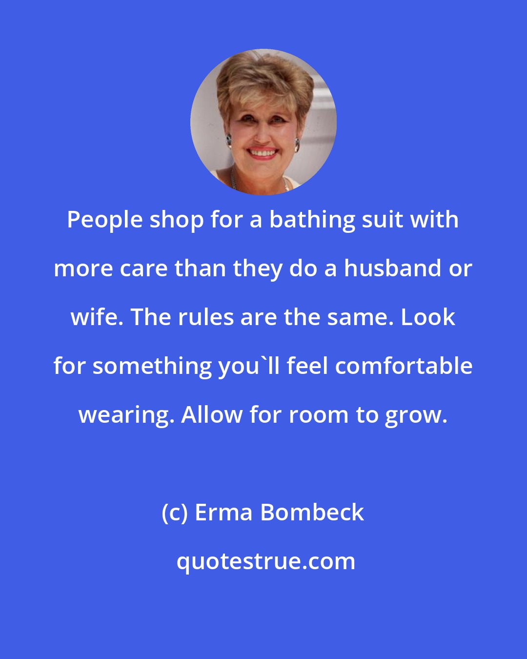 Erma Bombeck: People shop for a bathing suit with more care than they do a husband or wife. The rules are the same. Look for something you'll feel comfortable wearing. Allow for room to grow.