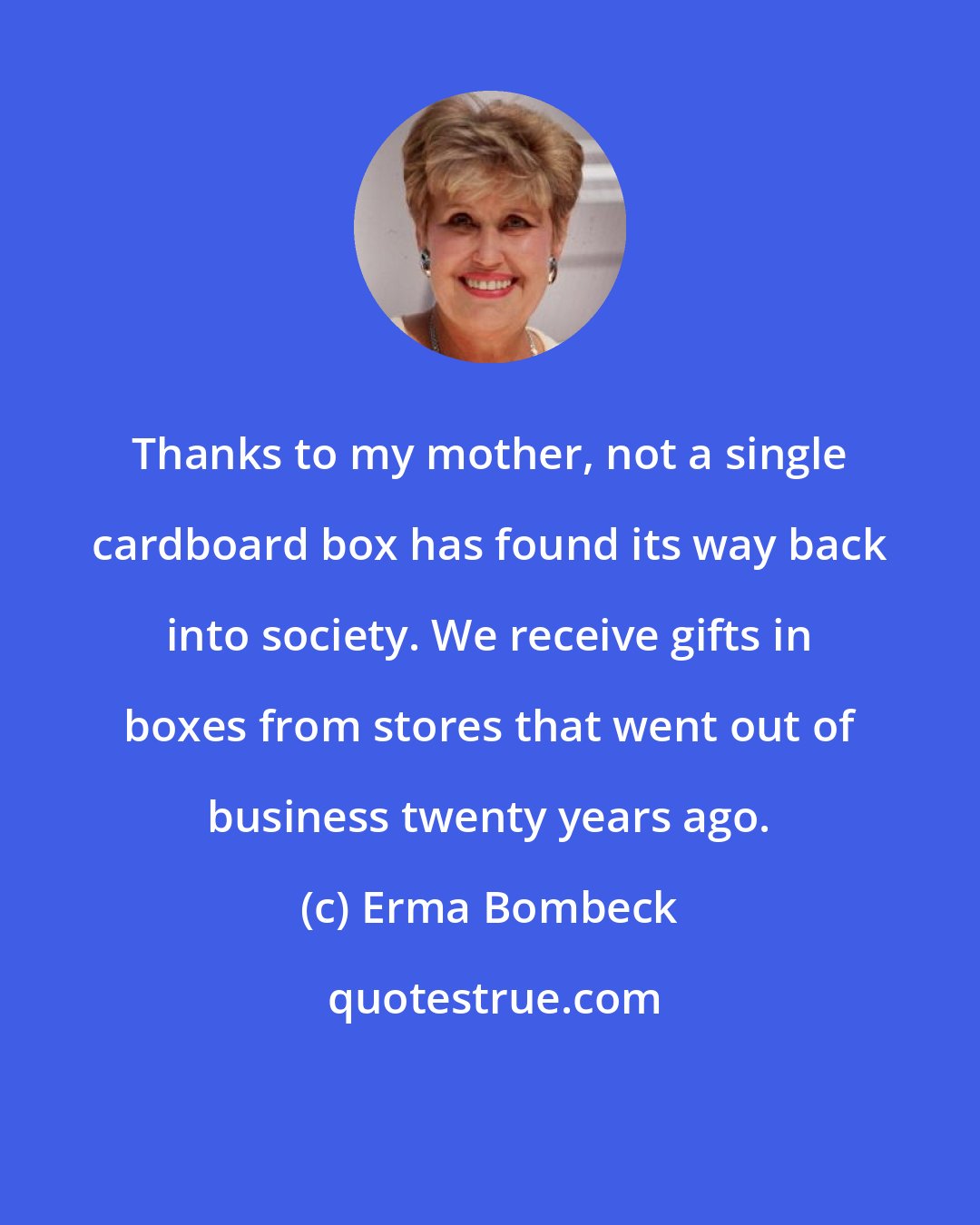 Erma Bombeck: Thanks to my mother, not a single cardboard box has found its way back into society. We receive gifts in boxes from stores that went out of business twenty years ago.