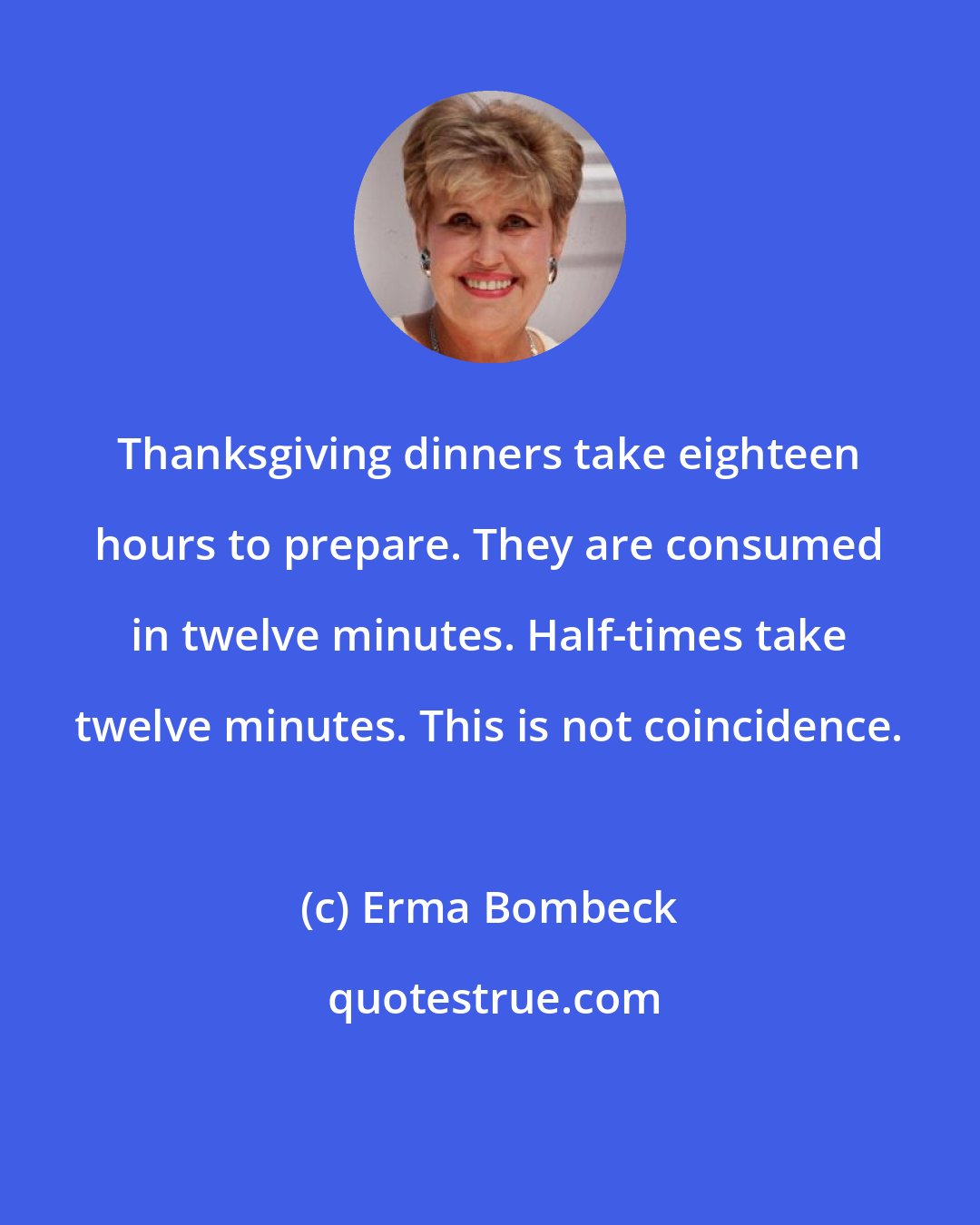 Erma Bombeck: Thanksgiving dinners take eighteen hours to prepare. They are consumed in twelve minutes. Half-times take twelve minutes. This is not coincidence.