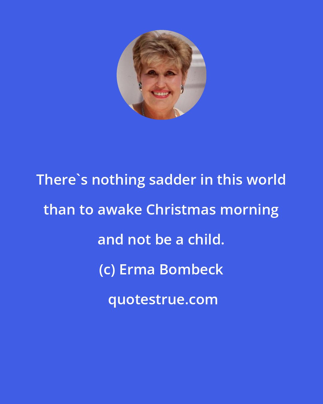 Erma Bombeck: There's nothing sadder in this world than to awake Christmas morning and not be a child.