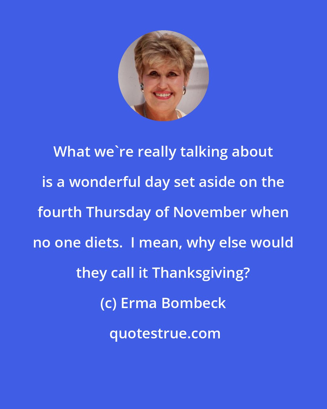 Erma Bombeck: What we're really talking about is a wonderful day set aside on the fourth Thursday of November when no one diets.  I mean, why else would they call it Thanksgiving?