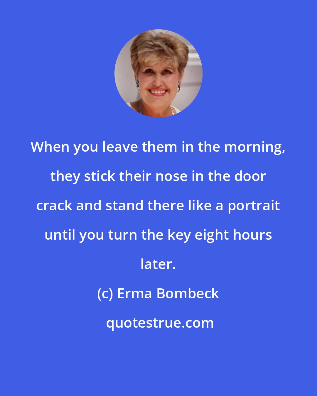 Erma Bombeck: When you leave them in the morning, they stick their nose in the door crack and stand there like a portrait until you turn the key eight hours later.