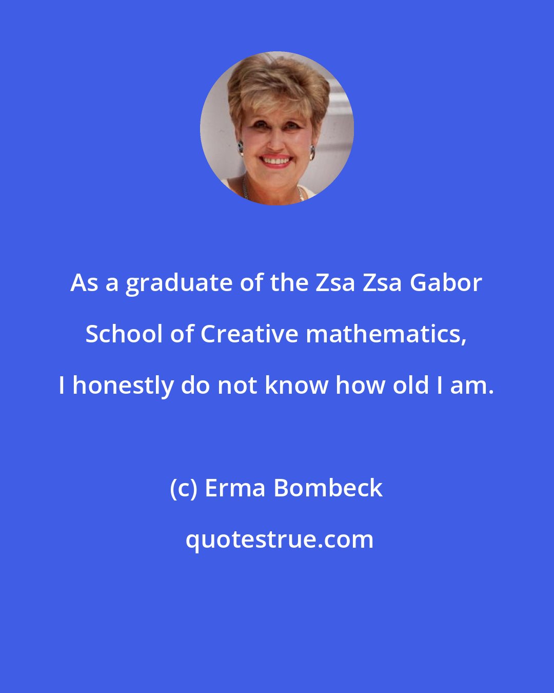 Erma Bombeck: As a graduate of the Zsa Zsa Gabor School of Creative mathematics, I honestly do not know how old I am.