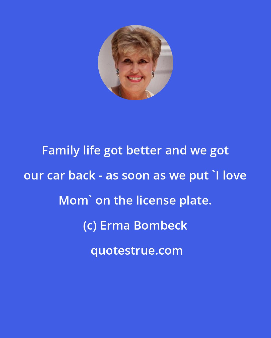 Erma Bombeck: Family life got better and we got our car back - as soon as we put 'I love Mom' on the license plate.