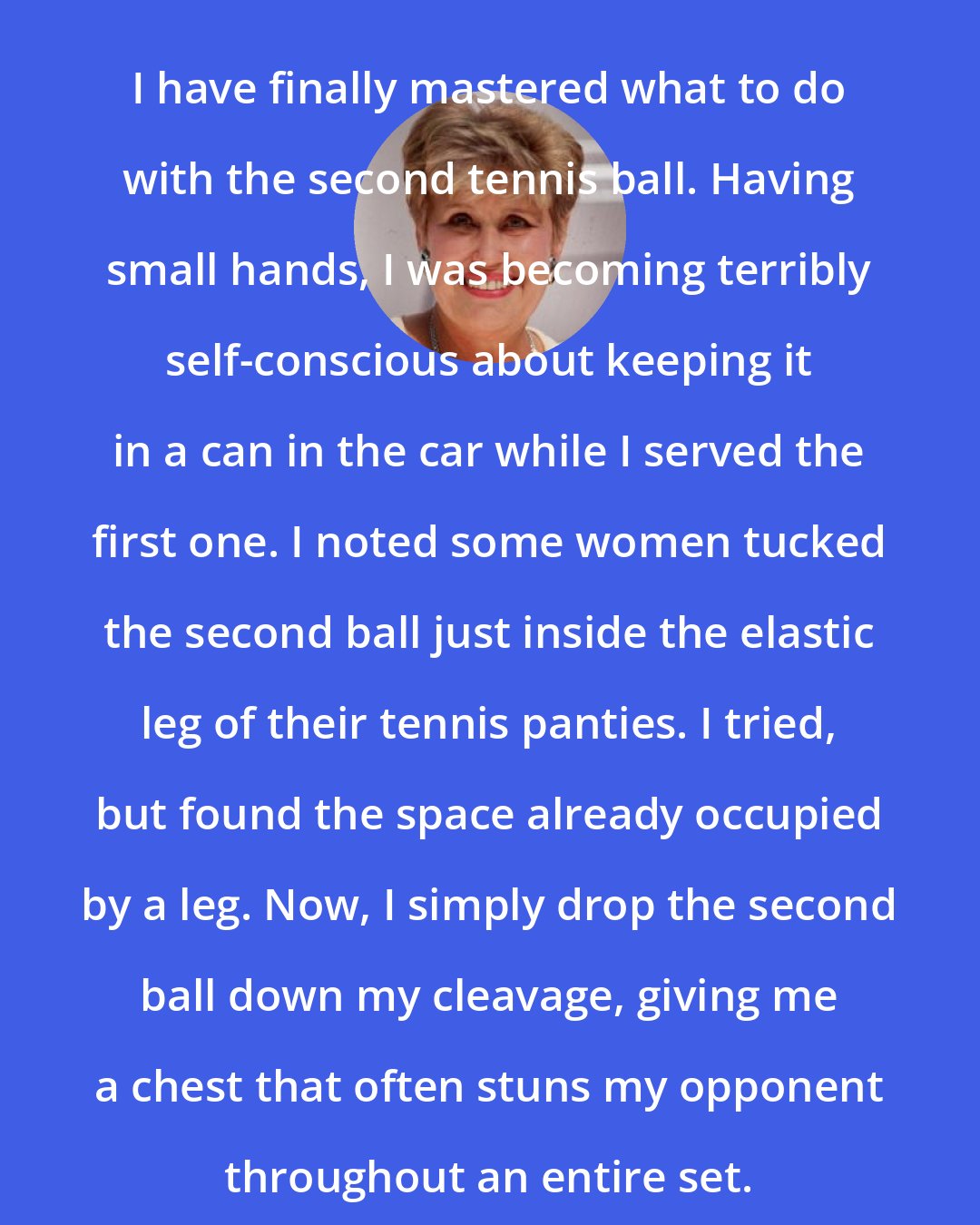 Erma Bombeck: I have finally mastered what to do with the second tennis ball. Having small hands, I was becoming terribly self-conscious about keeping it in a can in the car while I served the first one. I noted some women tucked the second ball just inside the elastic leg of their tennis panties. I tried, but found the space already occupied by a leg. Now, I simply drop the second ball down my cleavage, giving me a chest that often stuns my opponent throughout an entire set.