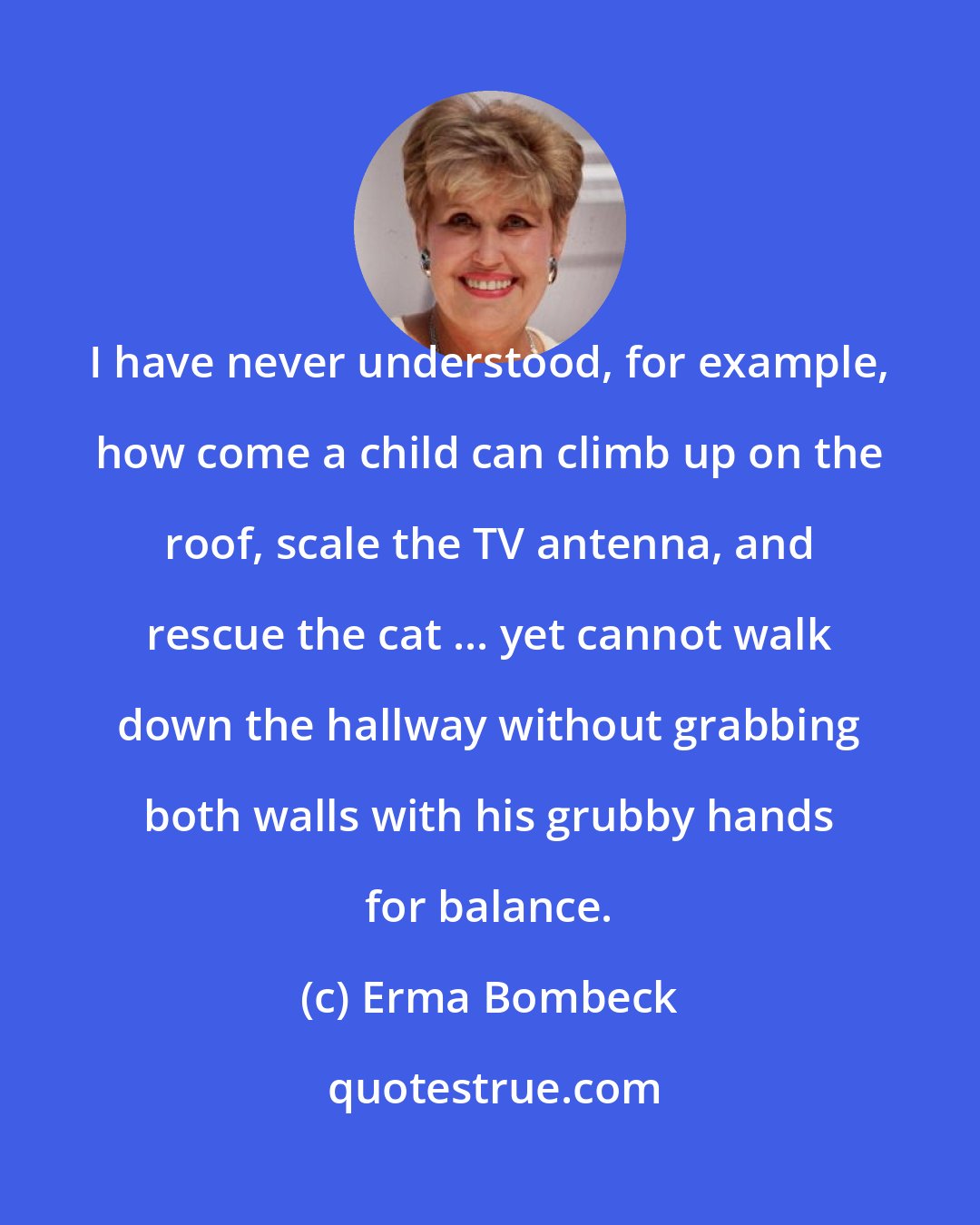 Erma Bombeck: I have never understood, for example, how come a child can climb up on the roof, scale the TV antenna, and rescue the cat ... yet cannot walk down the hallway without grabbing both walls with his grubby hands for balance.