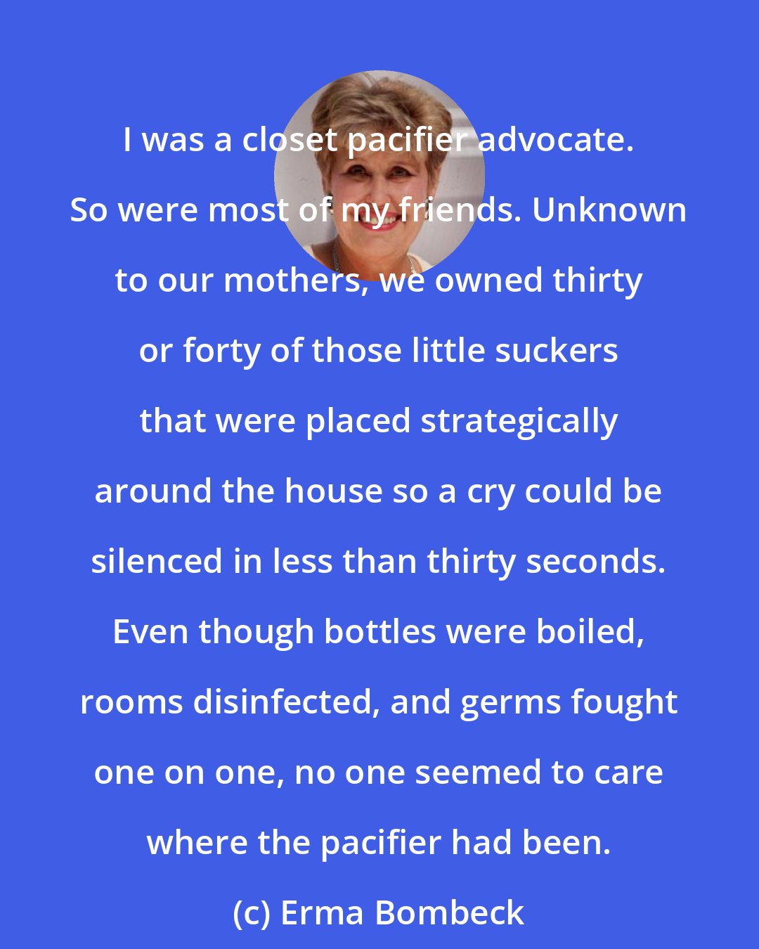 Erma Bombeck: I was a closet pacifier advocate. So were most of my friends. Unknown to our mothers, we owned thirty or forty of those little suckers that were placed strategically around the house so a cry could be silenced in less than thirty seconds. Even though bottles were boiled, rooms disinfected, and germs fought one on one, no one seemed to care where the pacifier had been.