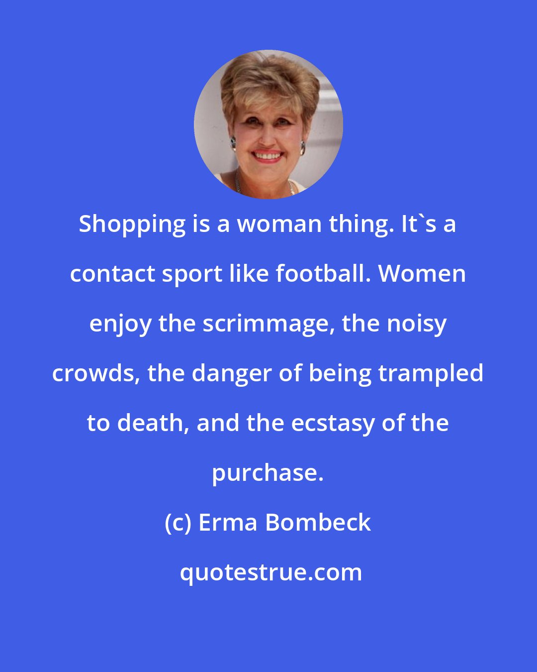 Erma Bombeck: Shopping is a woman thing. It's a contact sport like football. Women enjoy the scrimmage, the noisy crowds, the danger of being trampled to death, and the ecstasy of the purchase.