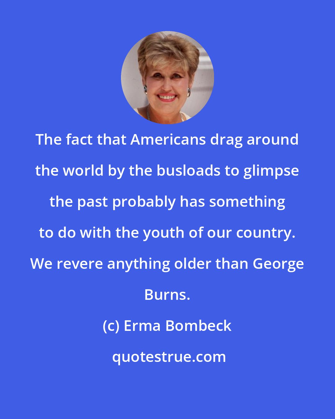 Erma Bombeck: The fact that Americans drag around the world by the busloads to glimpse the past probably has something to do with the youth of our country. We revere anything older than George Burns.