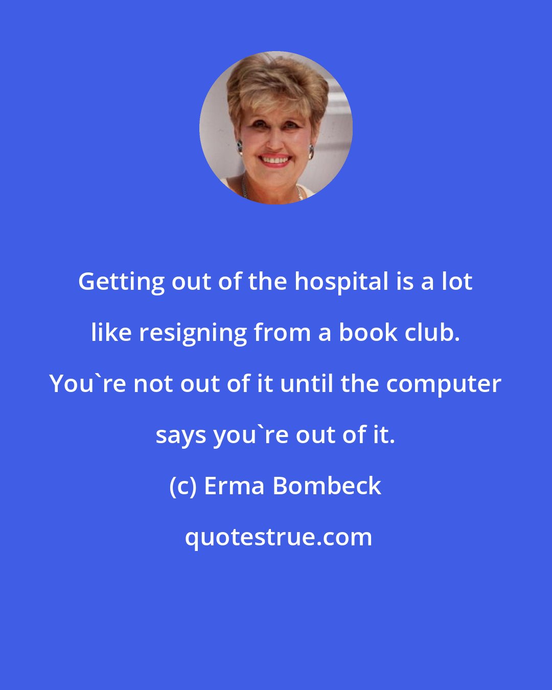 Erma Bombeck: Getting out of the hospital is a lot like resigning from a book club. You're not out of it until the computer says you're out of it.