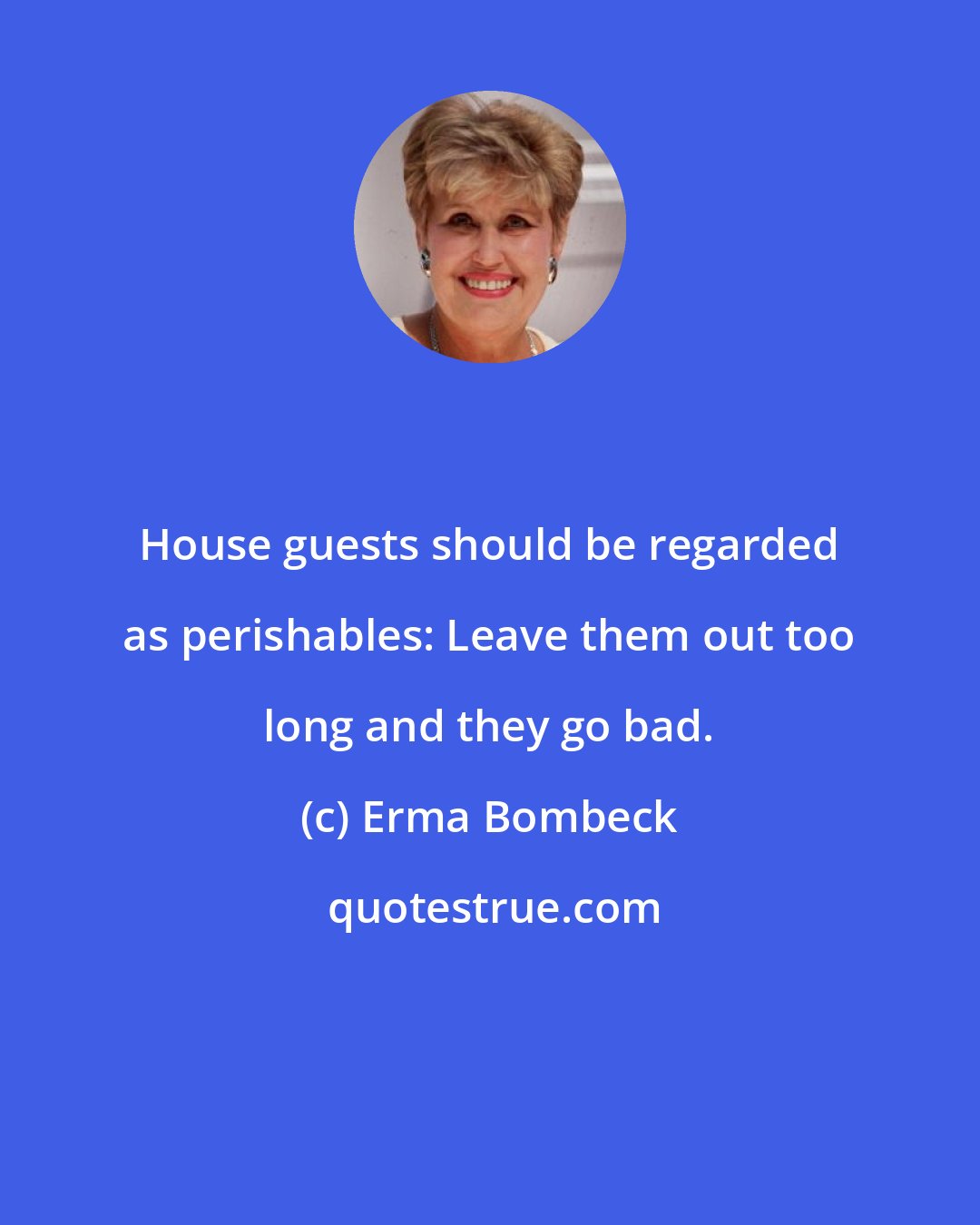 Erma Bombeck: House guests should be regarded as perishables: Leave them out too long and they go bad.