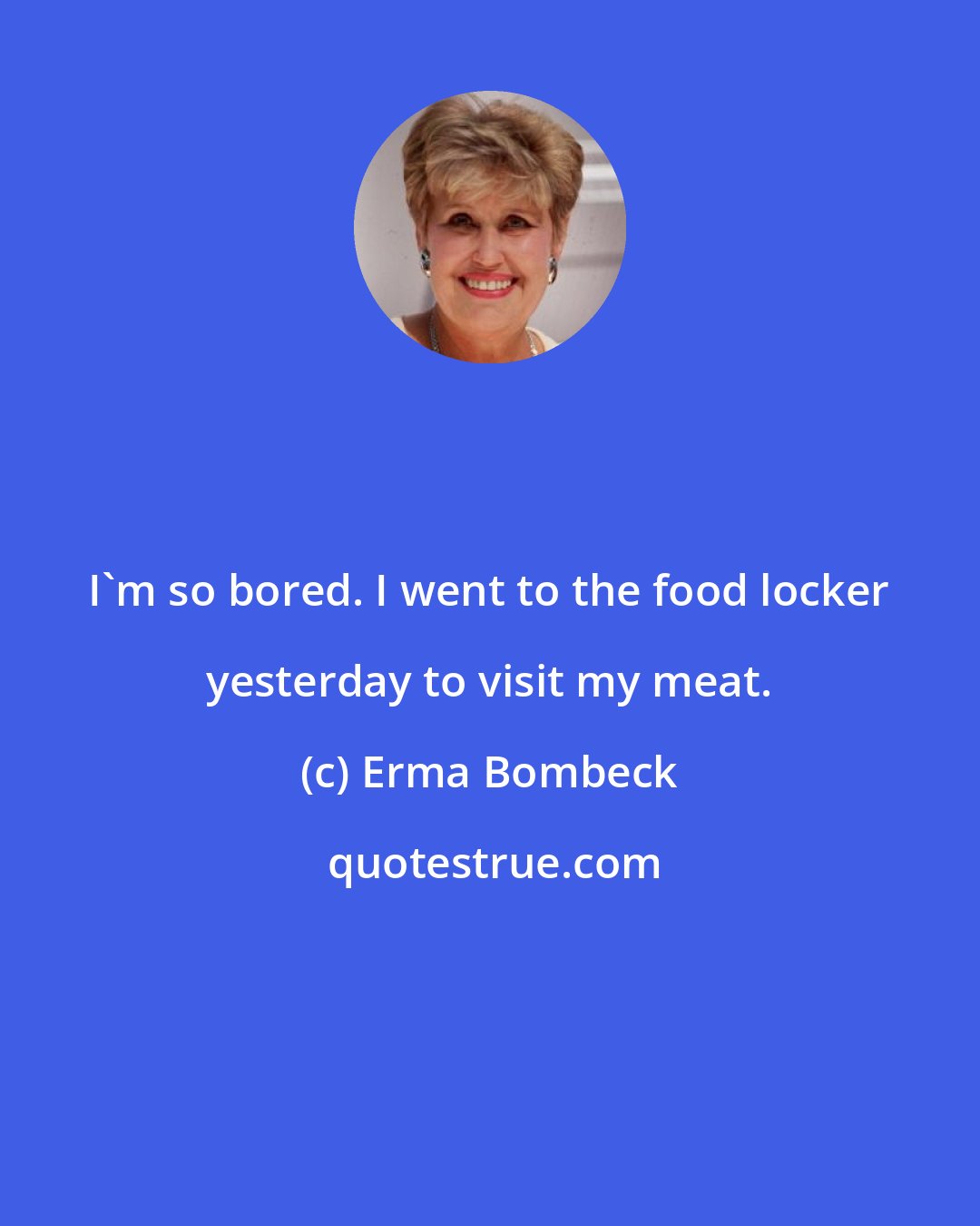 Erma Bombeck: I'm so bored. I went to the food locker yesterday to visit my meat.