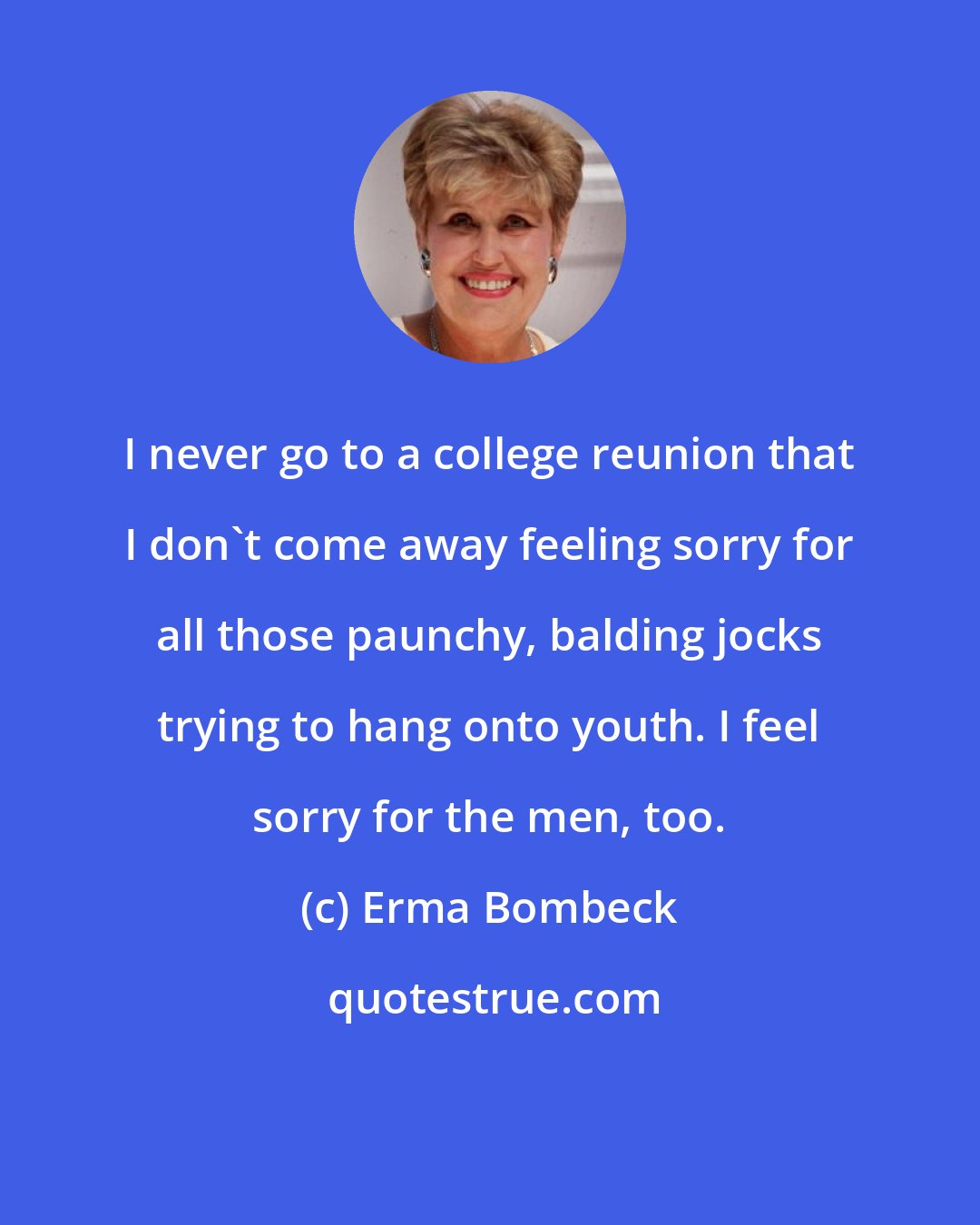 Erma Bombeck: I never go to a college reunion that I don't come away feeling sorry for all those paunchy, balding jocks trying to hang onto youth. I feel sorry for the men, too.