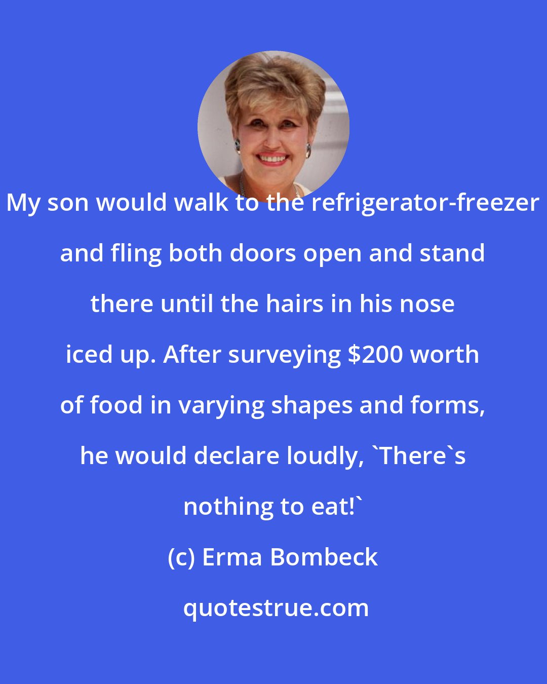 Erma Bombeck: My son would walk to the refrigerator-freezer and fling both doors open and stand there until the hairs in his nose iced up. After surveying $200 worth of food in varying shapes and forms, he would declare loudly, 'There's nothing to eat!'