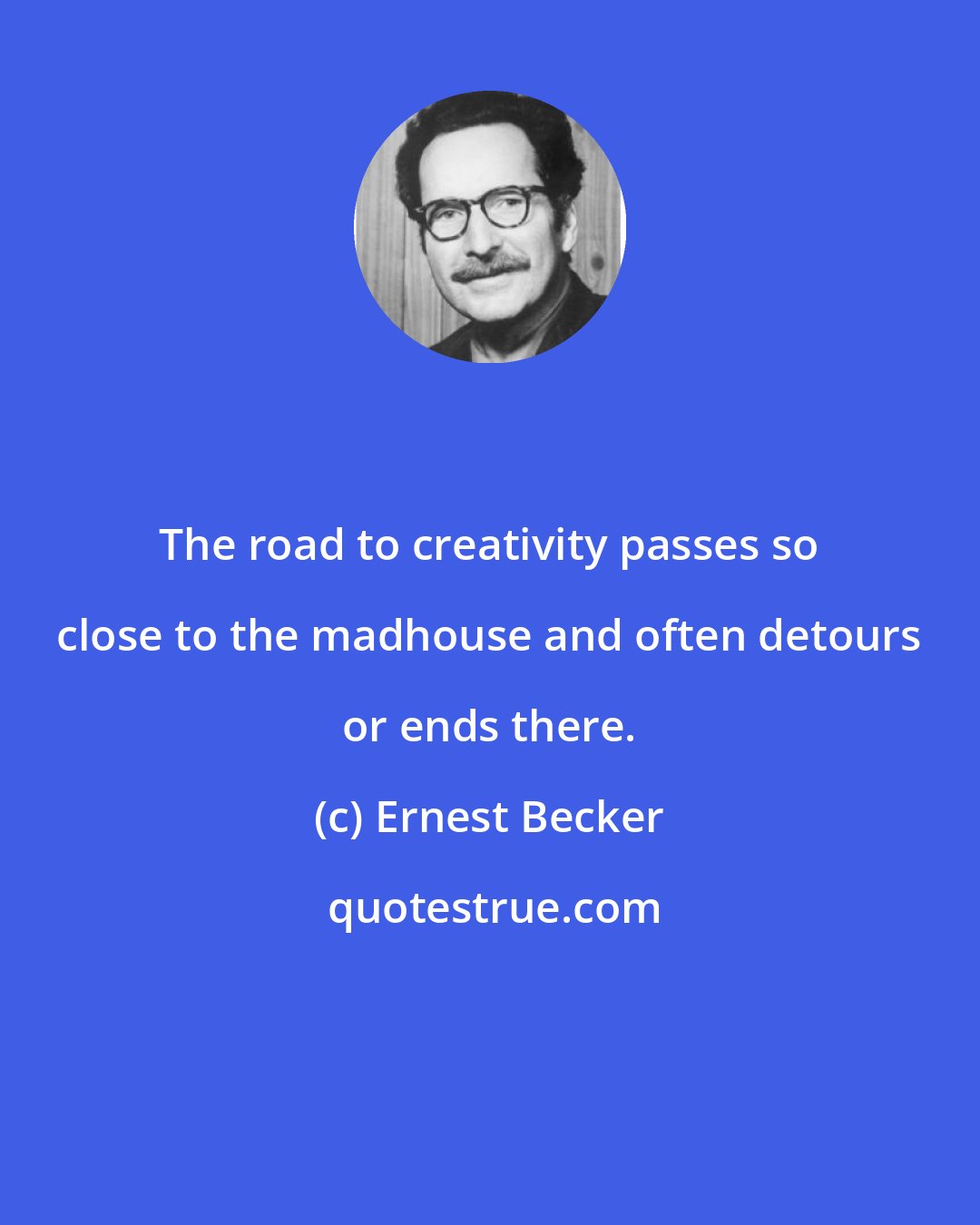 Ernest Becker: The road to creativity passes so close to the madhouse and often detours or ends there.