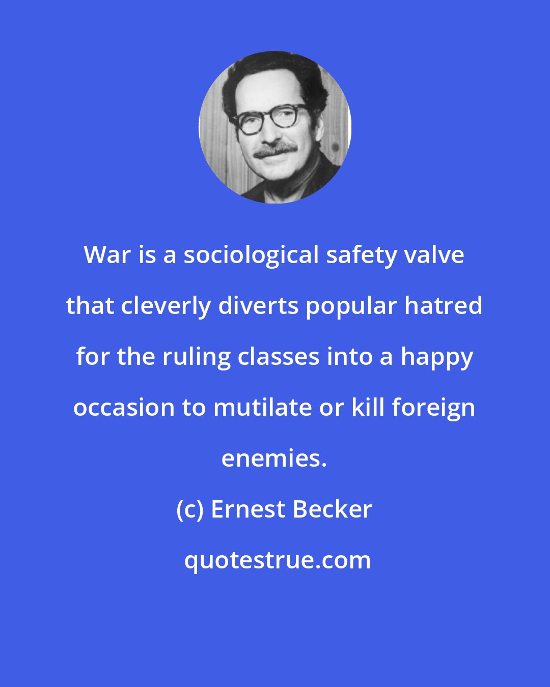 Ernest Becker: War is a sociological safety valve that cleverly diverts popular hatred for the ruling classes into a happy occasion to mutilate or kill foreign enemies.