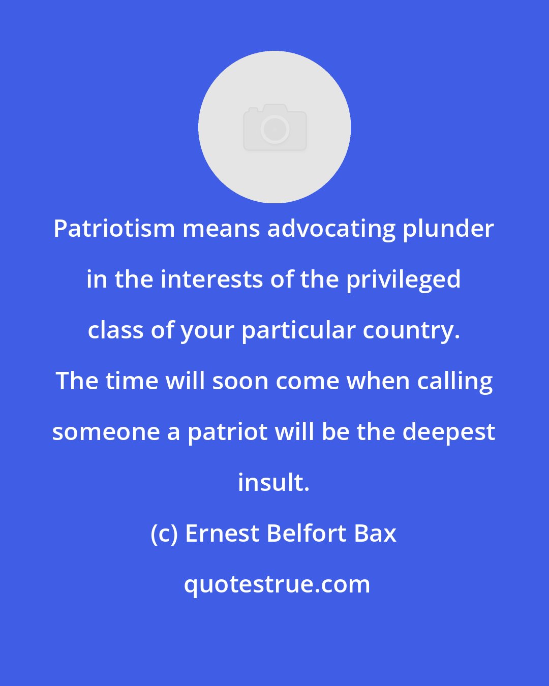 Ernest Belfort Bax: Patriotism means advocating plunder in the interests of the privileged class of your particular country. The time will soon come when calling someone a patriot will be the deepest insult.