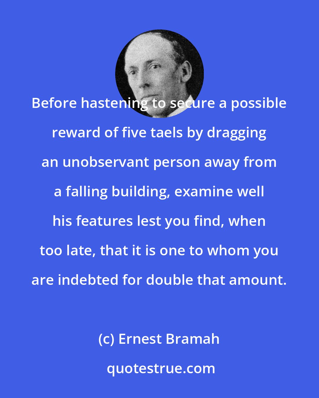 Ernest Bramah: Before hastening to secure a possible reward of five taels by dragging an unobservant person away from a falling building, examine well his features lest you find, when too late, that it is one to whom you are indebted for double that amount.