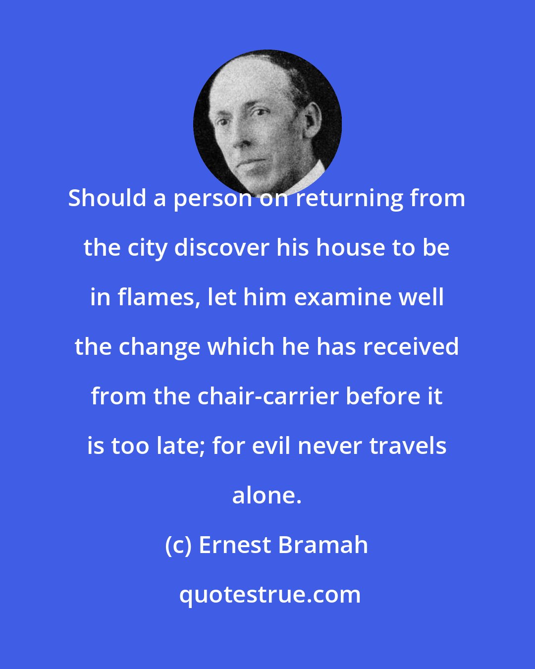 Ernest Bramah: Should a person on returning from the city discover his house to be in flames, let him examine well the change which he has received from the chair-carrier before it is too late; for evil never travels alone.