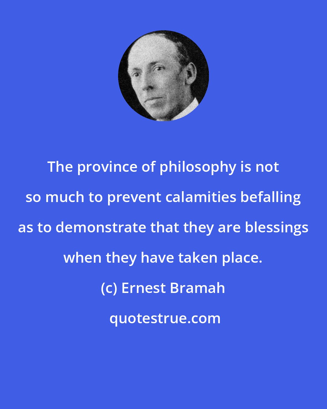 Ernest Bramah: The province of philosophy is not so much to prevent calamities befalling as to demonstrate that they are blessings when they have taken place.