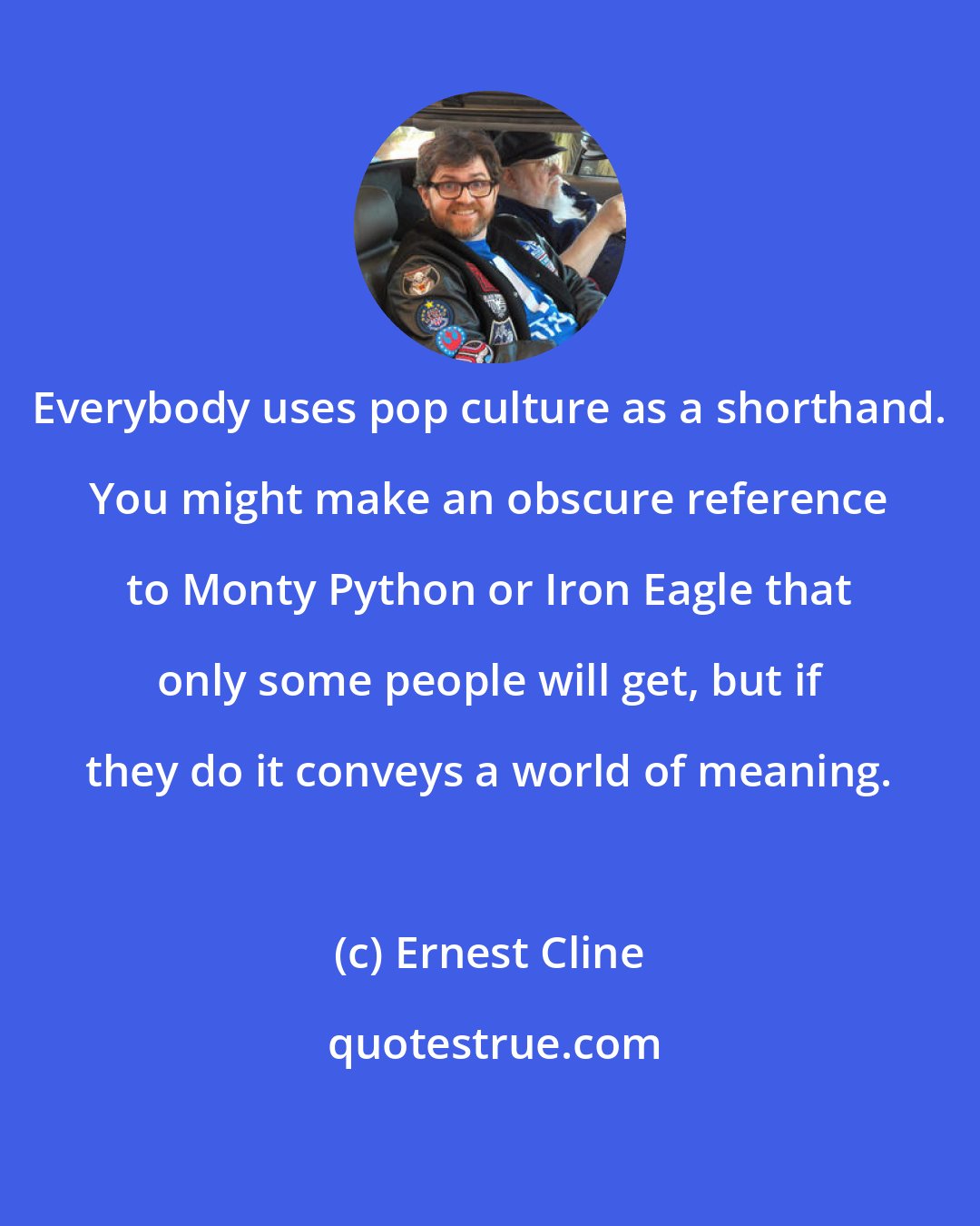 Ernest Cline: Everybody uses pop culture as a shorthand. You might make an obscure reference to Monty Python or Iron Eagle that only some people will get, but if they do it conveys a world of meaning.