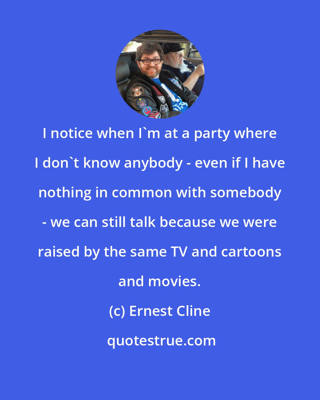 Ernest Cline: I notice when I'm at a party where I don't know anybody - even if I have nothing in common with somebody - we can still talk because we were raised by the same TV and cartoons and movies.