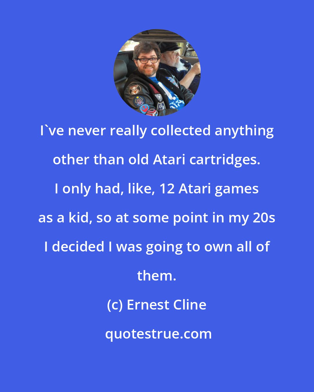 Ernest Cline: I've never really collected anything other than old Atari cartridges. I only had, like, 12 Atari games as a kid, so at some point in my 20s I decided I was going to own all of them.