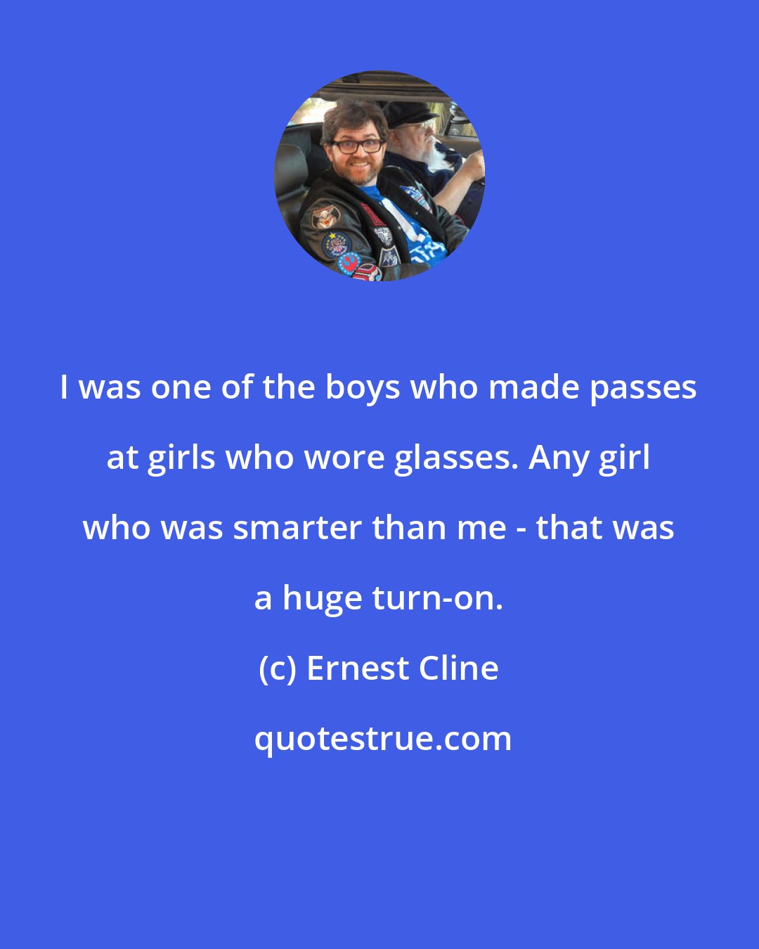 Ernest Cline: I was one of the boys who made passes at girls who wore glasses. Any girl who was smarter than me - that was a huge turn-on.