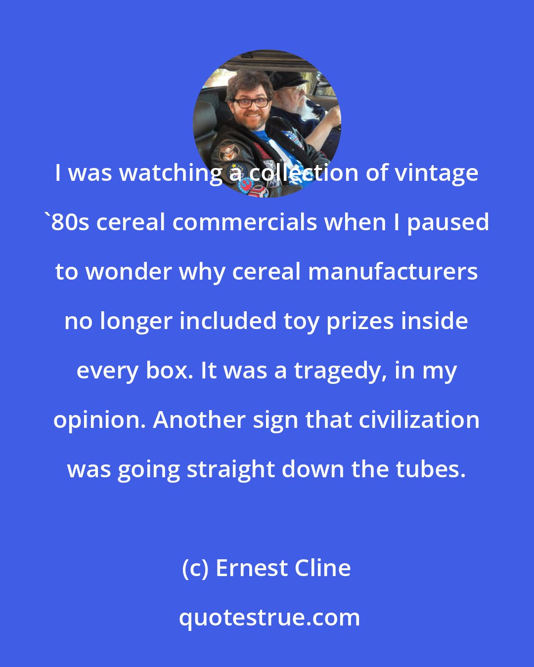 Ernest Cline: I was watching a collection of vintage '80s cereal commercials when I paused to wonder why cereal manufacturers no longer included toy prizes inside every box. It was a tragedy, in my opinion. Another sign that civilization was going straight down the tubes.