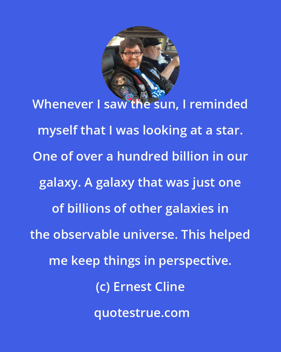 Ernest Cline: Whenever I saw the sun, I reminded myself that I was looking at a star. One of over a hundred billion in our galaxy. A galaxy that was just one of billions of other galaxies in the observable universe. This helped me keep things in perspective.