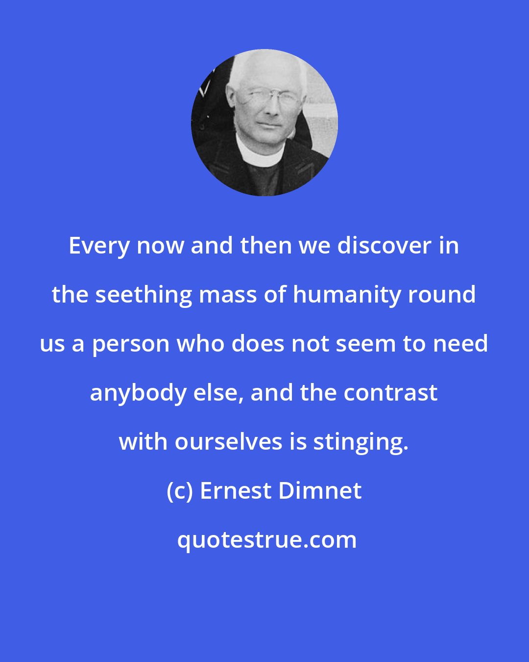 Ernest Dimnet: Every now and then we discover in the seething mass of humanity round us a person who does not seem to need anybody else, and the contrast with ourselves is stinging.