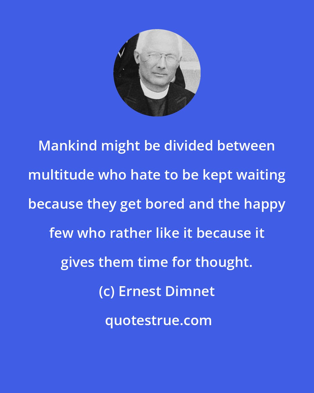 Ernest Dimnet: Mankind might be divided between multitude who hate to be kept waiting because they get bored and the happy few who rather like it because it gives them time for thought.