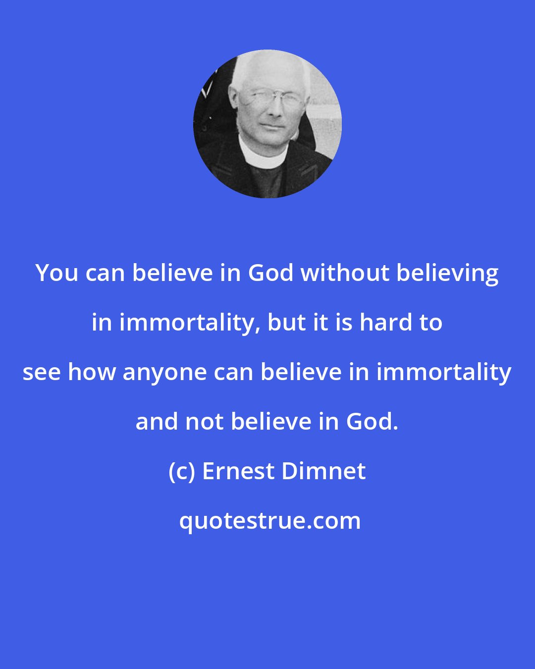 Ernest Dimnet: You can believe in God without believing in immortality, but it is hard to see how anyone can believe in immortality and not believe in God.
