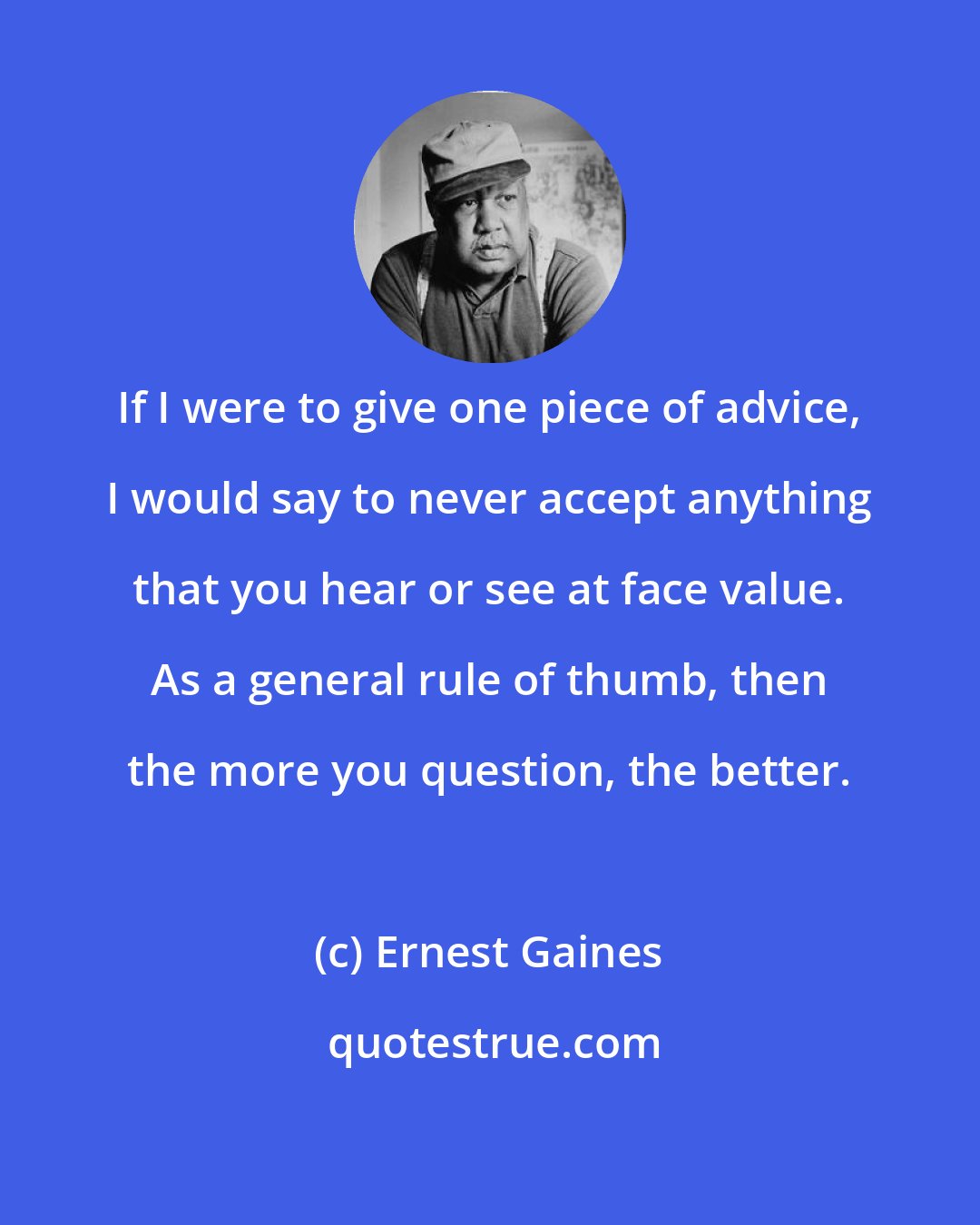 Ernest Gaines: If I were to give one piece of advice, I would say to never accept anything that you hear or see at face value. As a general rule of thumb, then the more you question, the better.