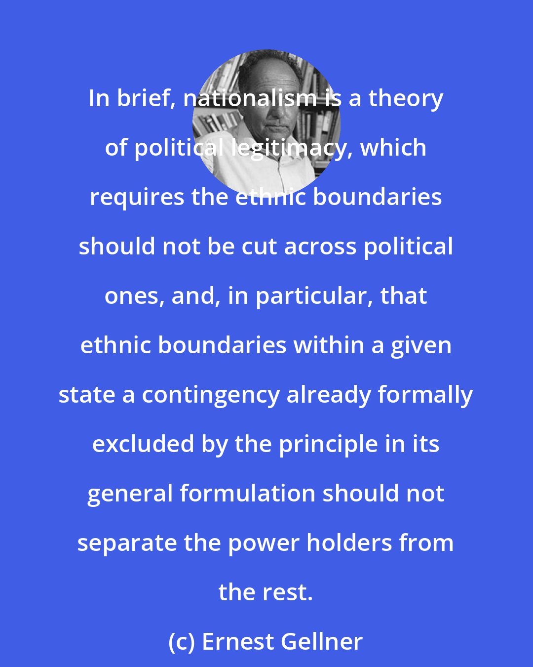 Ernest Gellner: In brief, nationalism is a theory of political legitimacy, which requires the ethnic boundaries should not be cut across political ones, and, in particular, that ethnic boundaries within a given state a contingency already formally excluded by the principle in its general formulation should not separate the power holders from the rest.