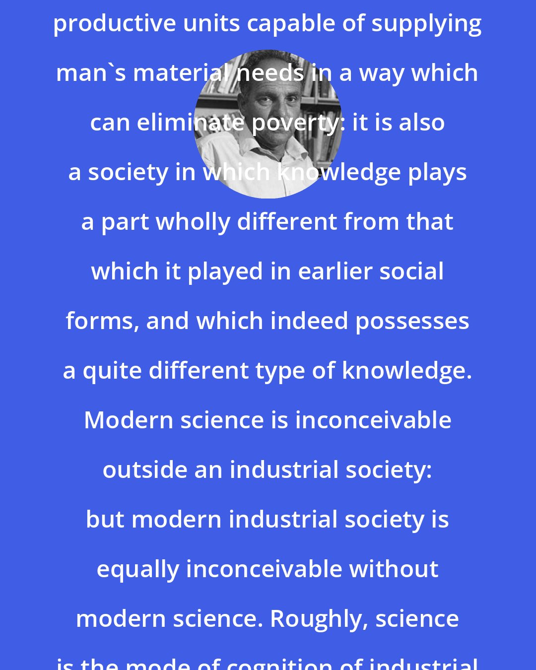 Ernest Gellner: Industrial Society is not merely one containing 'industry,' large-scale productive units capable of supplying man's material needs in a way which can eliminate poverty: it is also a society in which knowledge plays a part wholly different from that which it played in earlier social forms, and which indeed possesses a quite different type of knowledge. Modern science is inconceivable outside an industrial society: but modern industrial society is equally inconceivable without modern science. Roughly, science is the mode of cognition of industrial society, and industry is the ecology of science.