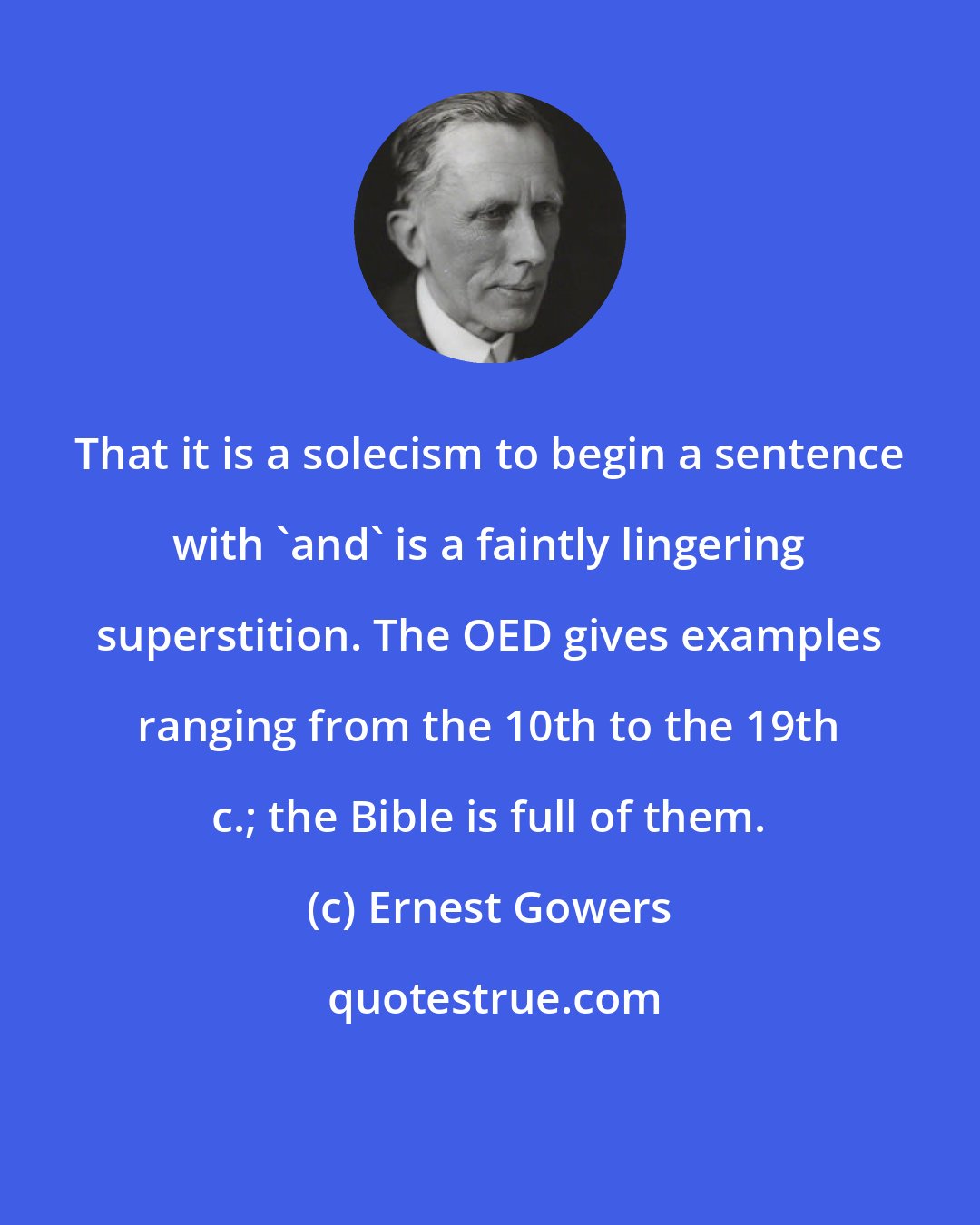 Ernest Gowers: That it is a solecism to begin a sentence with 'and' is a faintly lingering superstition. The OED gives examples ranging from the 10th to the 19th c.; the Bible is full of them.