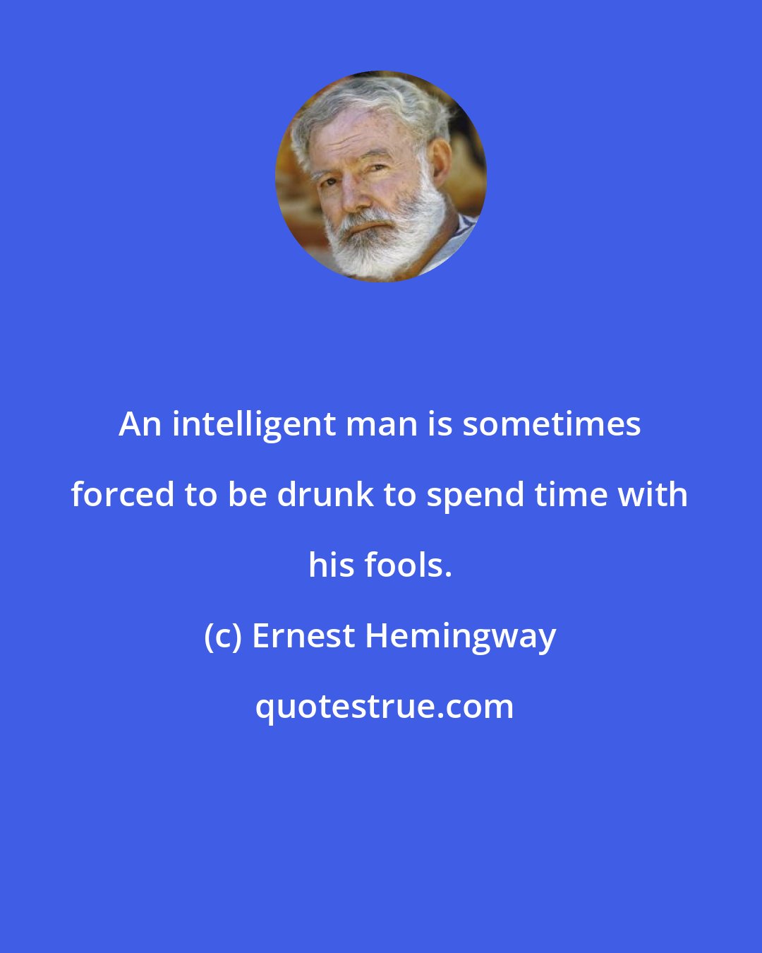 Ernest Hemingway: An intelligent man is sometimes forced to be drunk to spend time with his fools.