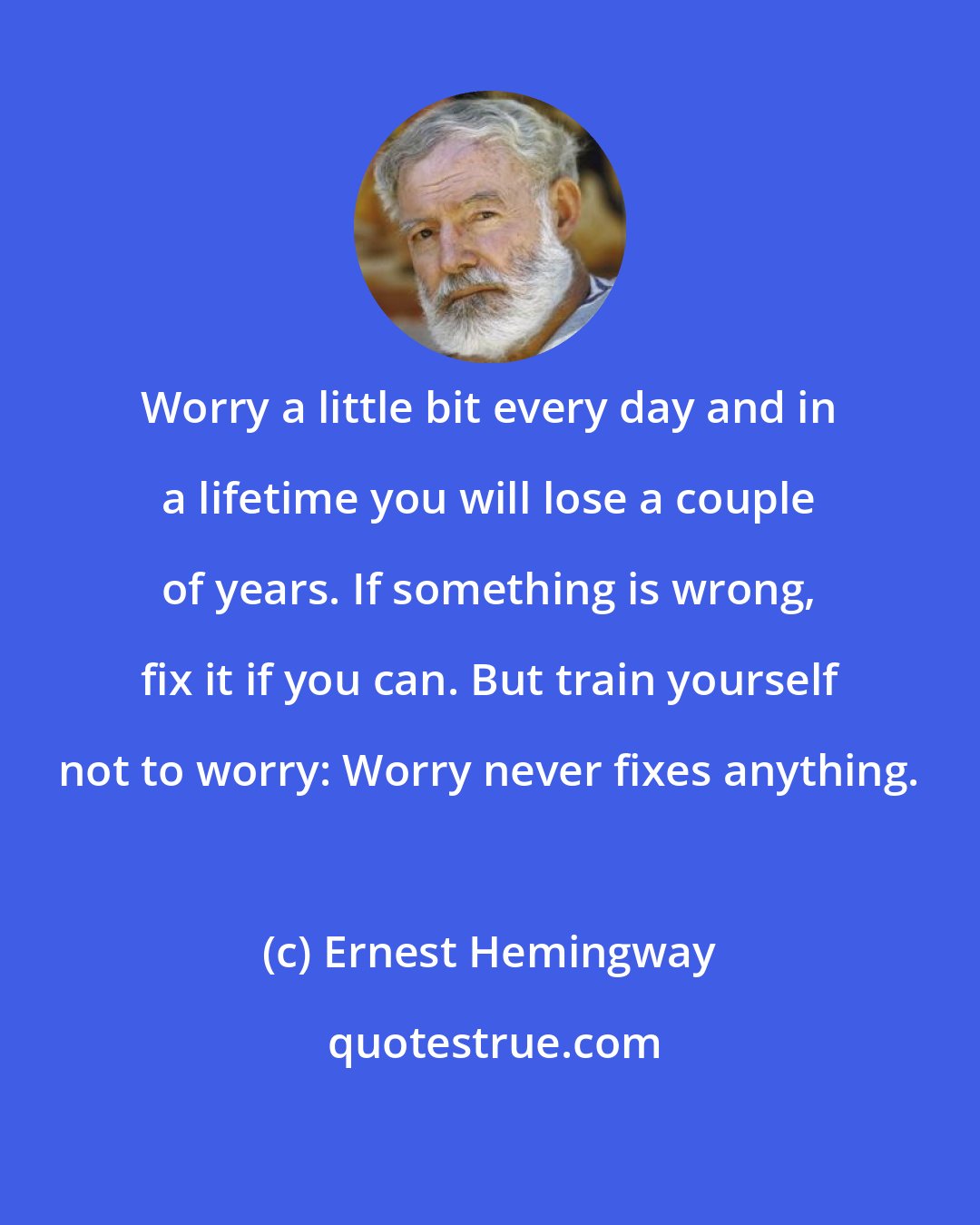 Ernest Hemingway: Worry a little bit every day and in a lifetime you will lose a couple of years. If something is wrong, fix it if you can. But train yourself not to worry: Worry never fixes anything.