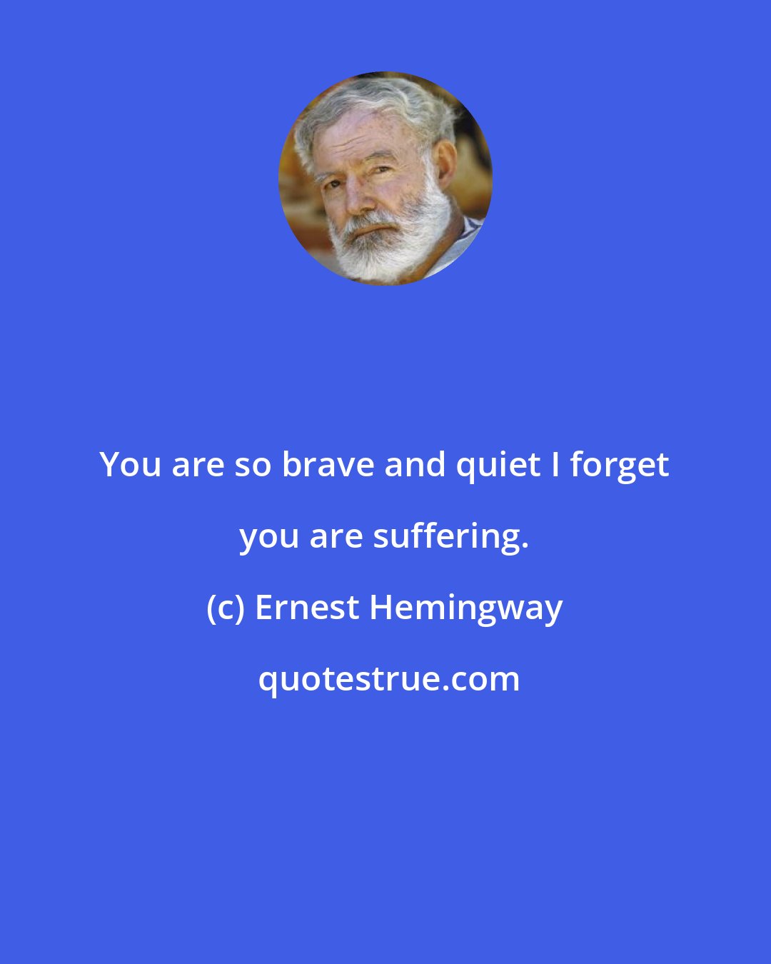 Ernest Hemingway: You are so brave and quiet I forget you are suffering.