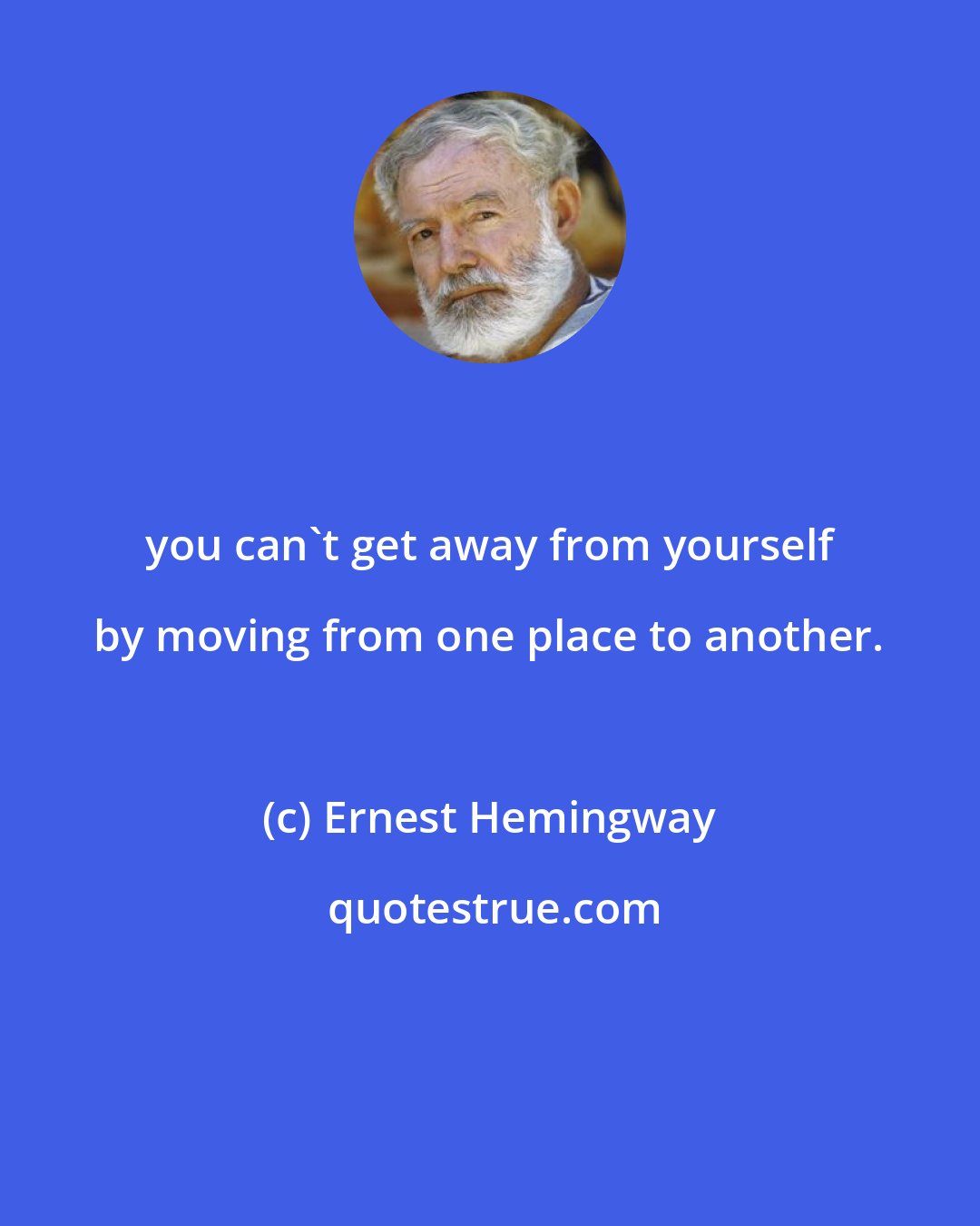Ernest Hemingway: you can't get away from yourself by moving from one place to another.