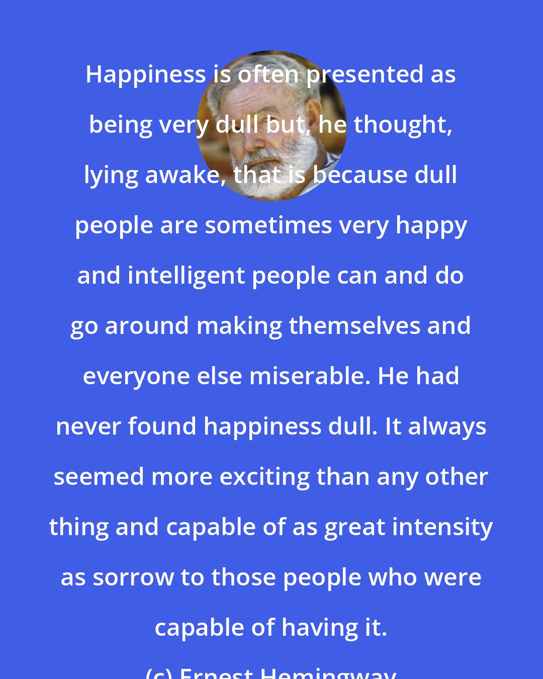 Ernest Hemingway: Happiness is often presented as being very dull but, he thought, lying awake, that is because dull people are sometimes very happy and intelligent people can and do go around making themselves and everyone else miserable. He had never found happiness dull. It always seemed more exciting than any other thing and capable of as great intensity as sorrow to those people who were capable of having it.