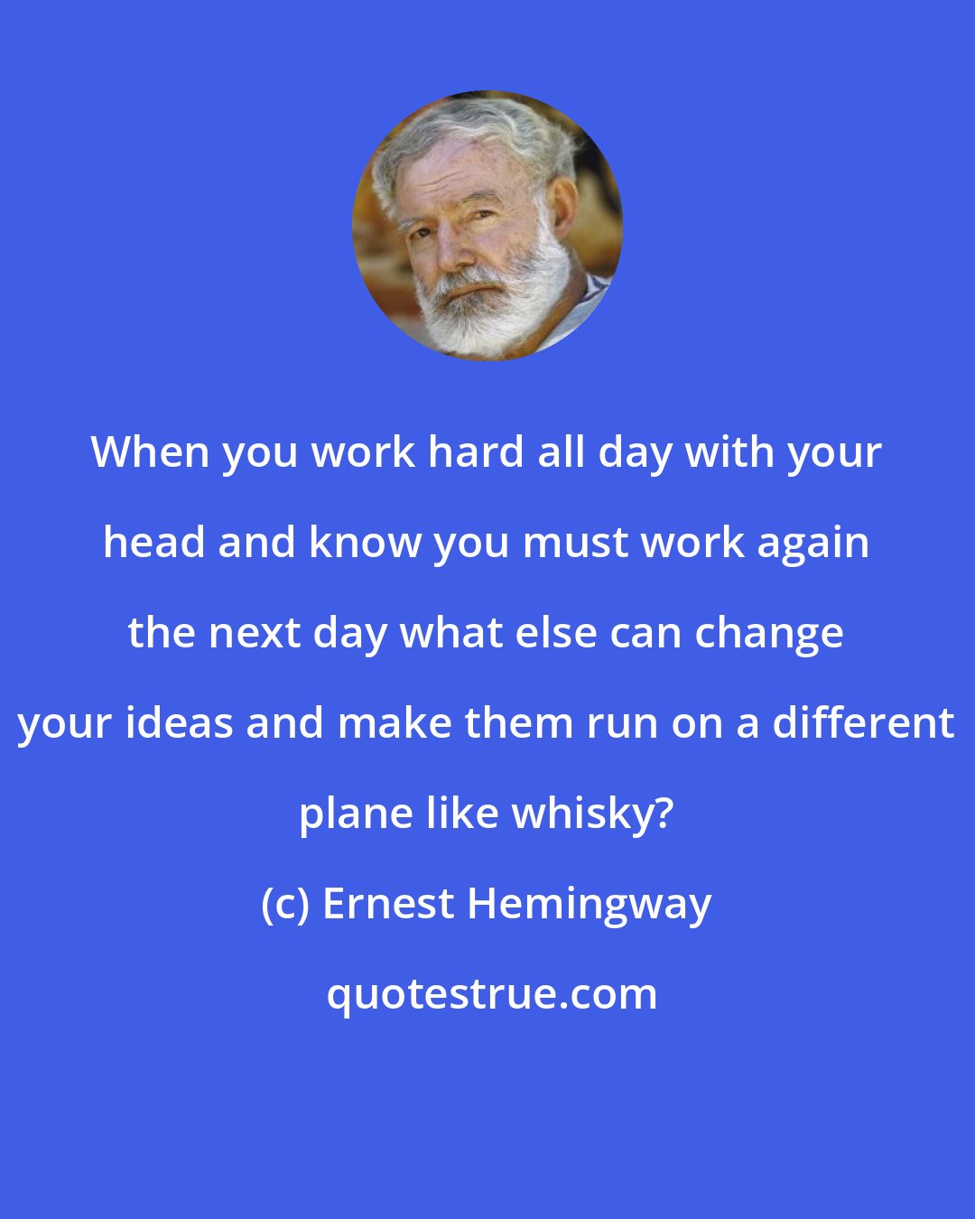 Ernest Hemingway: When you work hard all day with your head and know you must work again the next day what else can change your ideas and make them run on a different plane like whisky?