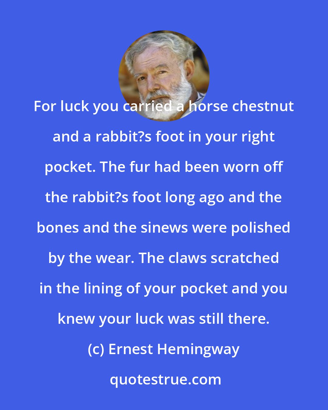 Ernest Hemingway: For luck you carried a horse chestnut and a rabbit?s foot in your right pocket. The fur had been worn off the rabbit?s foot long ago and the bones and the sinews were polished by the wear. The claws scratched in the lining of your pocket and you knew your luck was still there.