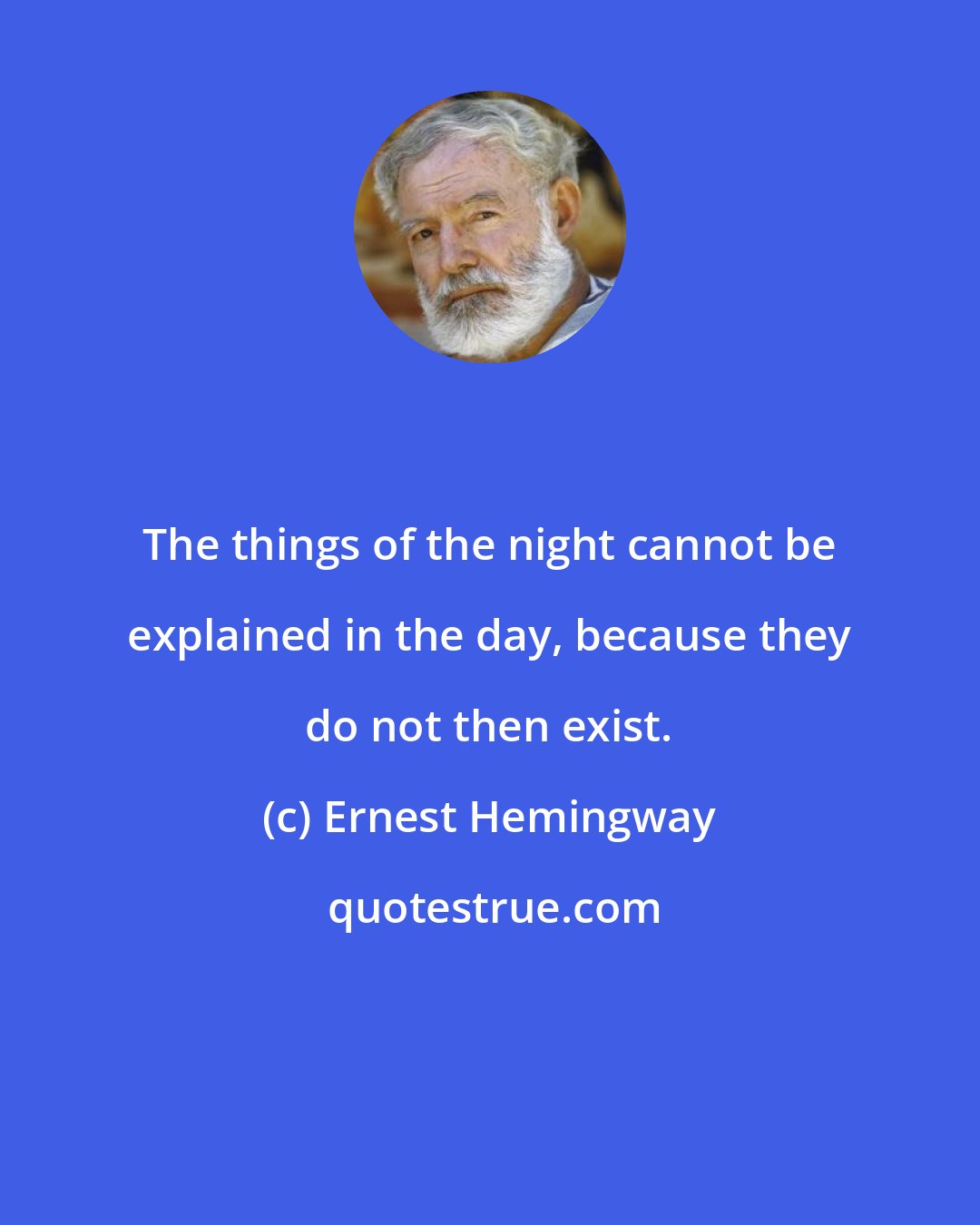 Ernest Hemingway: The things of the night cannot be explained in the day, because they do not then exist.